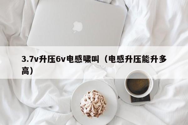 3.7v升压6v电感啸叫（电感升压能升多高）